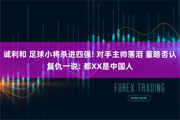 诚利和 足球小将杀进四强! 对手主帅落泪 董路否认复仇一说: 都XX是中国人